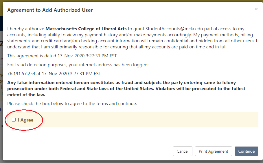 A screenshot of the Agreement to Add Authorized User is shown. The example screenshot which uses the Student Accounts email as an example reads, "I hereby authorize Massachusetts College of Liberal Arts to grant StudentAccounts@mcla.edu partial access to my accounts, including ability to view my payment history and/or make payments accordingly. My payment methods, billing statements, and credit card and/or checking account information will remain confidential and hidden from all other users. I understand that I am still primarily responsible for ensuring that all my accounts are paid on time and in full. This agreement is dated 17-Nov-2020 4:22:55 PM EST. For fraud detection purposes, your internet address has been logged: 76.191.57.254 at 17-Nov-2020 4:22:55 PM EST Any false information entered hereon constitutes as fraud and subjects the party entering same to felony prosecution under both Federal and State laws of the United States. Violators will be prosecuted to the fullest extent of the law. Please check the box below to agree to the terms and continue." Below this text, there is a box that says "I Agree" which the user would need to check. Below that are three buttons which read "Cancel," "Print Agreement" and "Continue."